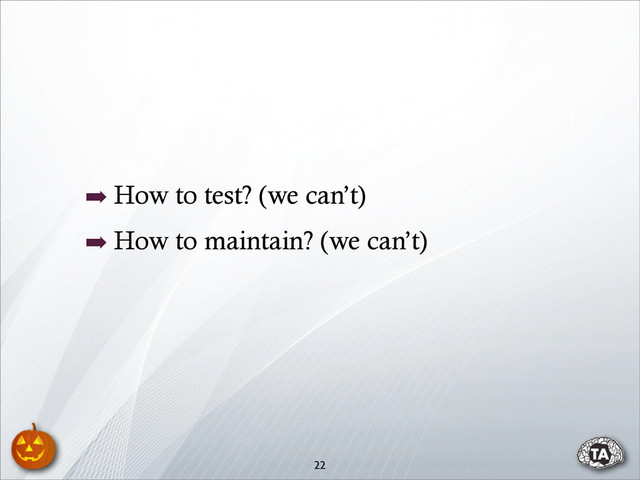 ➡ How to test? (we can’t)
➡ How to maintain? (we can’t)
22
