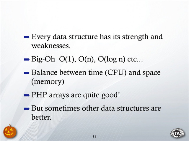 51
➡ Every data structure has its strength and
weaknesses.
➡ Big-Oh O(1), O(n), O(log n) etc...
➡ Balance between time (CPU) and space
(memory)
➡ PHP arrays are quite good!
➡ But sometimes other data structures are
better.

