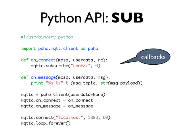 Python API: SUB
callbacks
#!/usr/bin/env python
import paho.mqtt.client as paho
def on_connect(mosq, userdata, rc):
mqttc.subscribe("conf/+", 0)
def on_message(mosq, userdata, msg):
print "%s %s" % (msg.topic, str(msg.payload))
mqttc = paho.Client(userdata=None)
mqttc.on_connect = on_connect
mqttc.on_message = on_message
mqttc.connect("localhost", 1883, 60)
mqttc.loop_forever()
