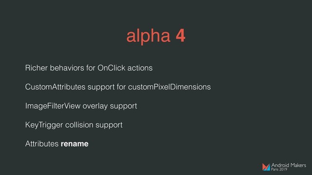 alpha 4
Richer behaviors for OnClick actions
CustomAttributes support for customPixelDimensions
ImageFilterView overlay support
KeyTrigger collision support
Attributes rename
