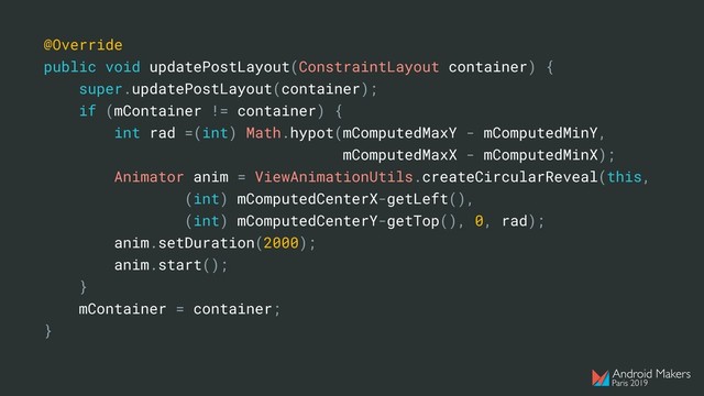 @Override
public void updatePostLayout(ConstraintLayout container) {
super.updatePostLayout(container);
if (mContainer != container) {
int rad =(int) Math.hypot(mComputedMaxY - mComputedMinY,
mComputedMaxX - mComputedMinX);
Animator anim = ViewAnimationUtils.createCircularReveal(this,
(int) mComputedCenterX-getLeft(),
(int) mComputedCenterY-getTop(), 0, rad);
anim.setDuration(2000);
anim.start();
}
mContainer = container;
}
