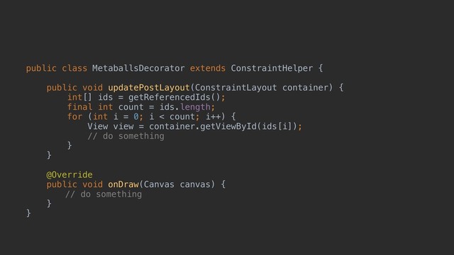 public class MetaballsDecorator extends ConstraintHelper {
public void updatePostLayout(ConstraintLayout container) {
int[] ids = getReferencedIds();
final int count = ids.length;
for (int i = 0; i < count; i++) {
View view = container.getViewById(ids[i]);
// do something
}
}
@Override
public void onDraw(Canvas canvas) {
// do something
}
}
