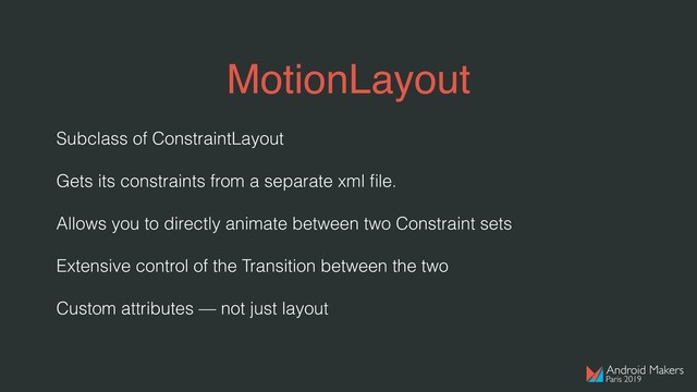 MotionLayout
Subclass of ConstraintLayout
Gets its constraints from a separate xml ﬁle.
Allows you to directly animate between two Constraint sets
Extensive control of the Transition between the two
Custom attributes — not just layout
