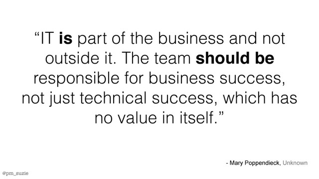 @pm_suzie
“IT is part of the business and not
outside it. The team should be
responsible for business success,
not just technical success, which has
no value in itself.”
- Mary Poppendieck, Unknown
