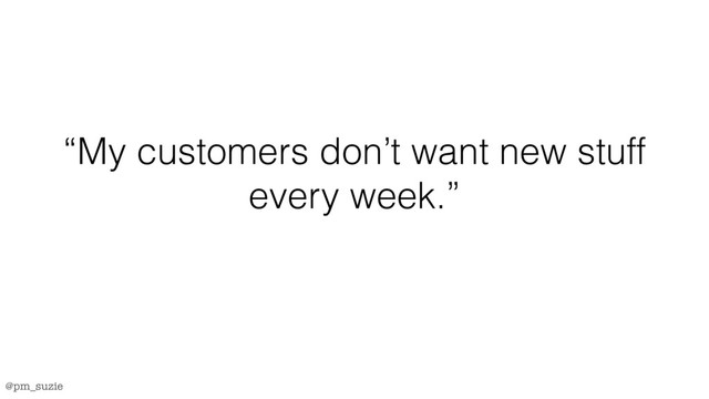 @pm_suzie
“My customers don’t want new stuff
every week.”

