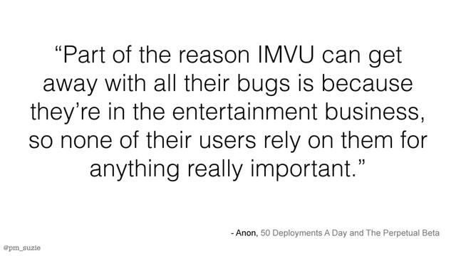 @pm_suzie
“Part of the reason IMVU can get
away with all their bugs is because
they’re in the entertainment business,
so none of their users rely on them for
anything really important.”
- Anon, 50 Deployments A Day and The Perpetual Beta
