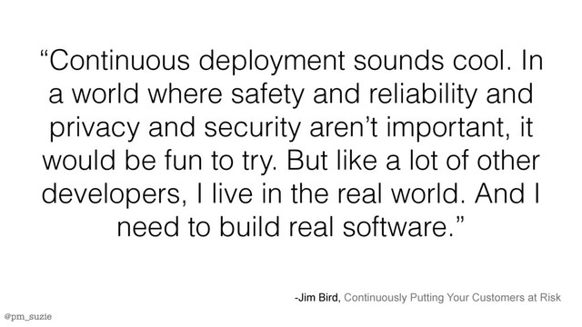 @pm_suzie
“Continuous deployment sounds cool. In
a world where safety and reliability and
privacy and security aren’t important, it
would be fun to try. But like a lot of other
developers, I live in the real world. And I
need to build real software.”
-Jim Bird, Continuously Putting Your Customers at Risk

