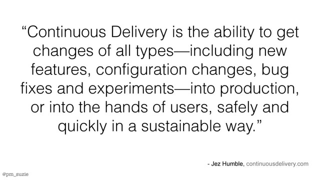 @pm_suzie
“Continuous Delivery is the ability to get
changes of all types—including new
features, configuration changes, bug
fixes and experiments—into production,
or into the hands of users, safely and
quickly in a sustainable way.”
- Jez Humble, continuousdelivery.com
