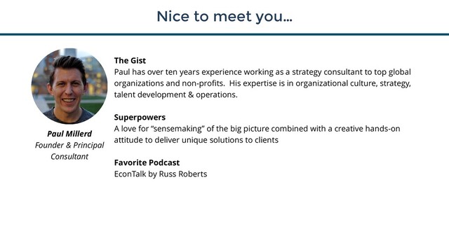 Nice to meet you…
3
The Gist
Paul has over ten years experience working as a strategy consultant to top global
organizations and non-profits. His expertise is in organizational culture, strategy,
talent development & operations.
Superpowers
A love for “sensemaking” of the big picture combined with a creative hands-on
attitude to deliver unique solutions to clients
Favorite Podcast
EconTalk by Russ Roberts
Paul Millerd
Founder & Principal
Consultant
