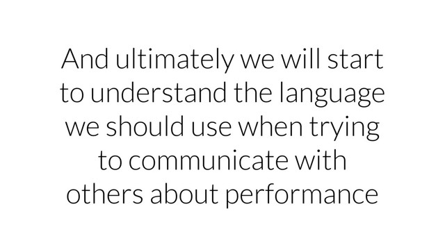 And ultimately we will start
to understand the language
we should use when trying
to communicate with
others about performance
