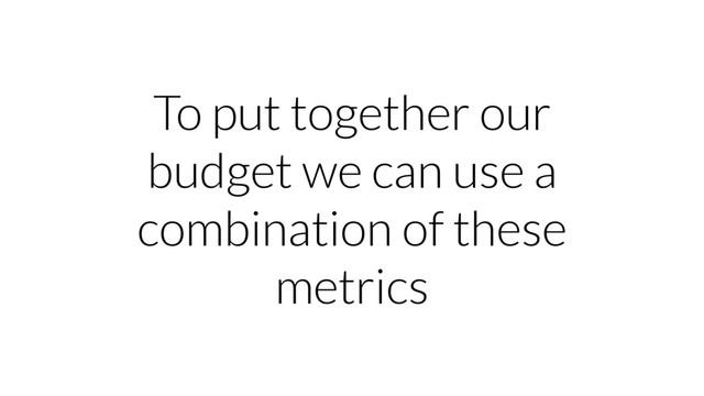 To put together our
budget we can use a
combination of these
metrics
