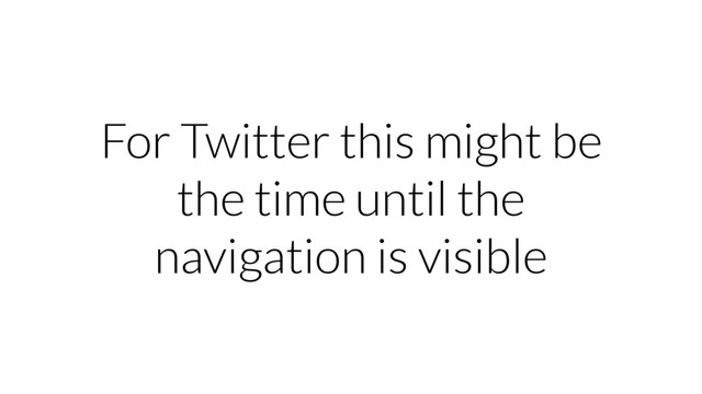 For Twitter this might be
the time until the
navigation is visible
