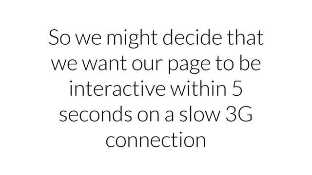 So we might decide that
we want our page to be
interactive within 5
seconds on a slow 3G
connection
