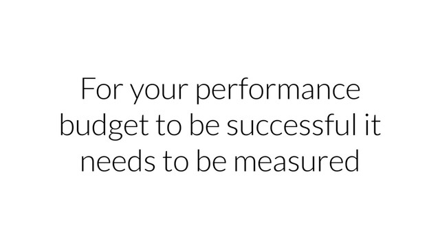 For your performance
budget to be successful it
needs to be measured
