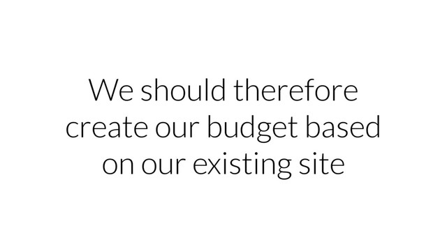 We should therefore
create our budget based
on our existing site
