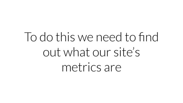 To do this we need to ﬁnd
out what our site’s
metrics are
