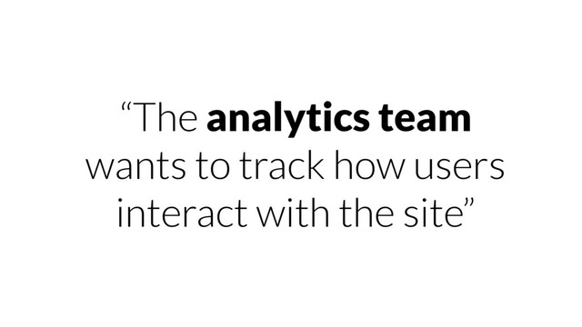 “The analytics team
wants to track how users
interact with the site”
