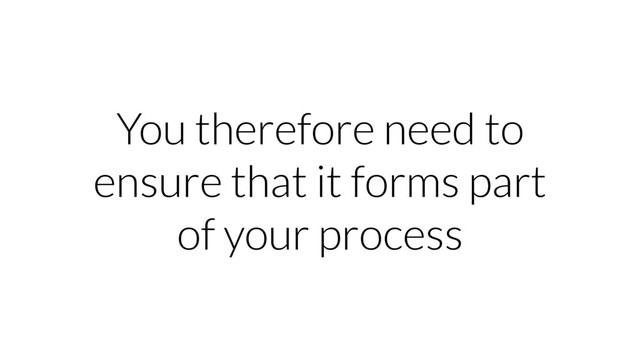 You therefore need to
ensure that it forms part
of your process

