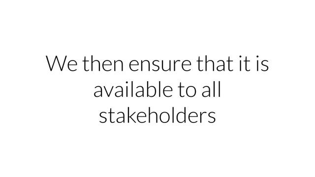 We then ensure that it is
available to all
stakeholders
