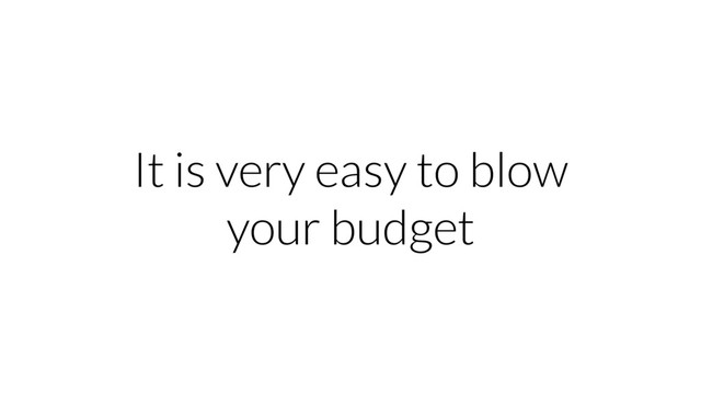 It is very easy to blow
your budget

