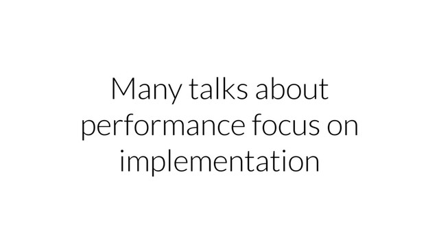 Many talks about
performance focus on
implementation
