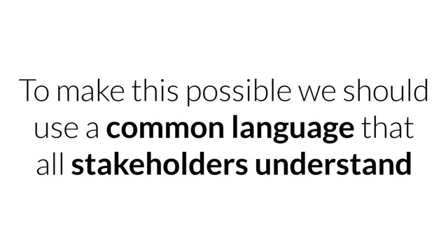 To make this possible we should
use a common language that
all stakeholders understand
