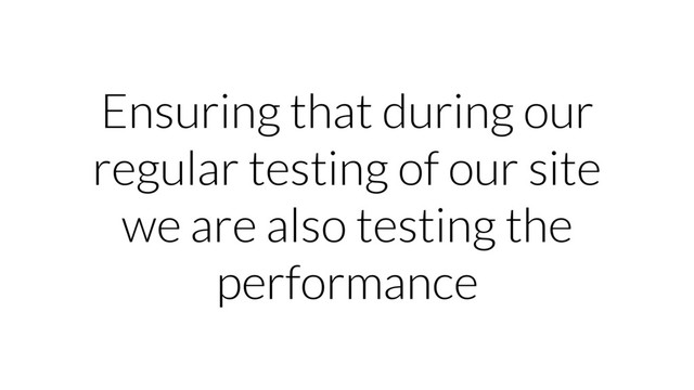 Ensuring that during our
regular testing of our site
we are also testing the
performance
