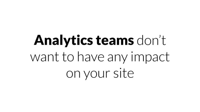 Analytics teams don’t
want to have any impact
on your site
