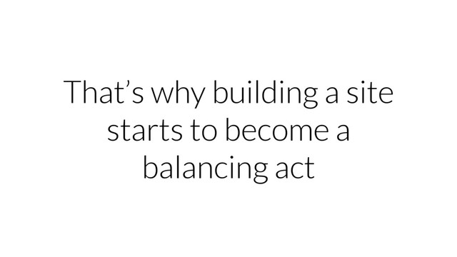 That’s why building a site
starts to become a
balancing act
