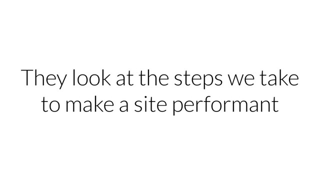 They look at the steps we take
to make a site performant
