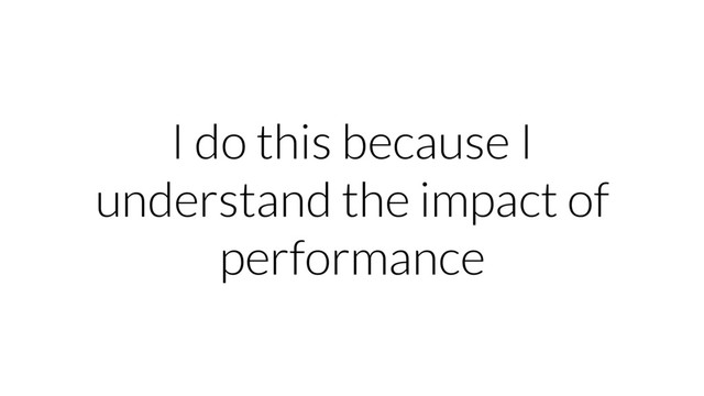 I do this because I
understand the impact of
performance
