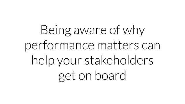 Being aware of why
performance matters can
help your stakeholders
get on board
