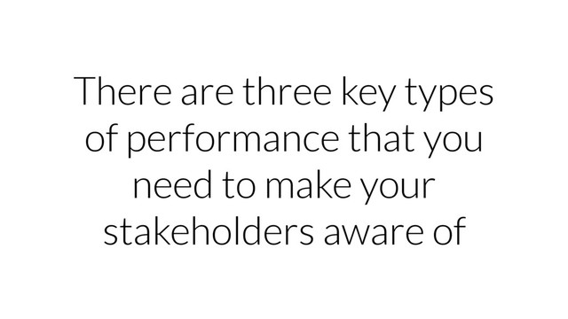 There are three key types
of performance that you
need to make your
stakeholders aware of
