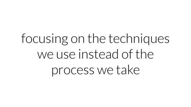focusing on the techniques
we use instead of the
process we take
