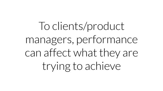 To clients/product
managers, performance
can affect what they are
trying to achieve

