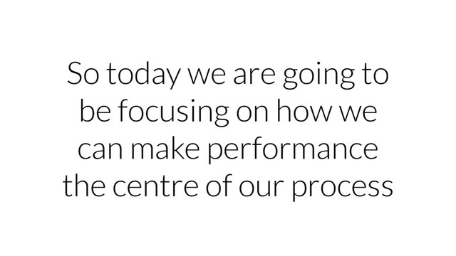 So today we are going to
be focusing on how we
can make performance
the centre of our process
