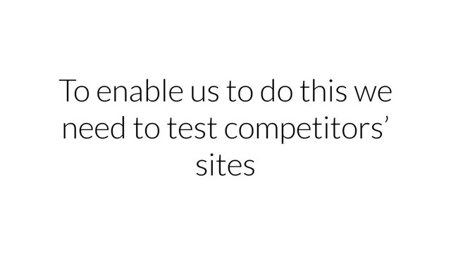 To enable us to do this we
need to test competitors’
sites

