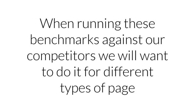 When running these
benchmarks against our
competitors we will want
to do it for different
types of page
