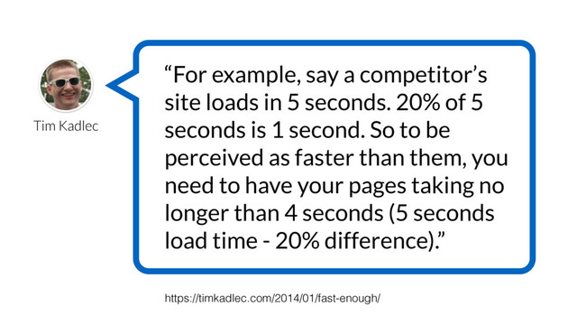 Tim Kadlec
“For example, say a competitor’s
site loads in 5 seconds. 20% of 5
seconds is 1 second. So to be
perceived as faster than them, you
need to have your pages taking no
longer than 4 seconds (5 seconds
load time - 20% difference).”
https://timkadlec.com/2014/01/fast-enough/
