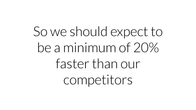So we should expect to
be a minimum of 20%
faster than our
competitors
