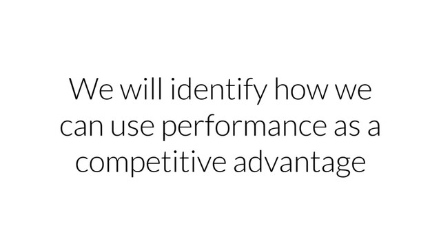We will identify how we
can use performance as a
competitive advantage
