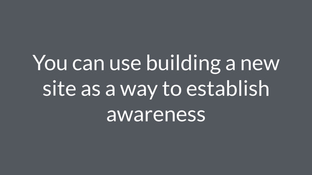 You can use building a new
site as a way to establish
awareness
