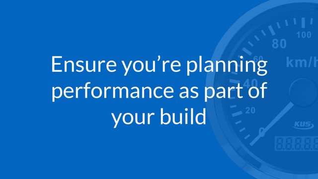 Ensure you’re planning
performance as part of
your build
