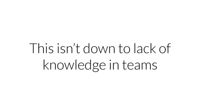 This isn’t down to lack of
knowledge in teams
