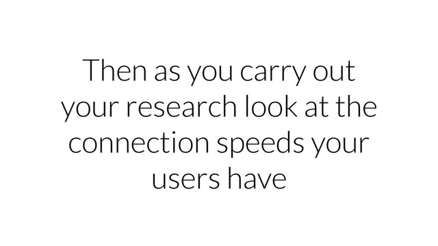 Then as you carry out
your research look at the
connection speeds your
users have
