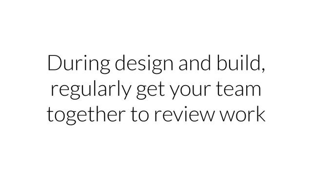 During design and build,
regularly get your team
together to review work
