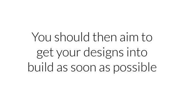 You should then aim to
get your designs into
build as soon as possible
