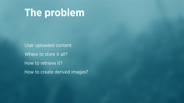 User uploaded content
Where to store it all?
How to retrieve it?
How to create derived images?
The problem
