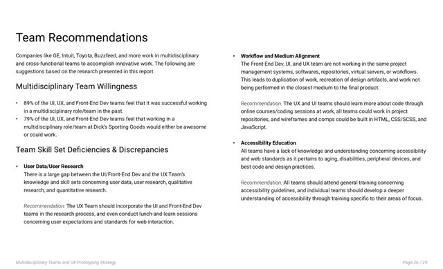 Page 26 / 29
Multidisciplinary Teams and UX Prototyping Strategy
Team Recommendations
Companies like GE, Intuit, Toyota, Buzzfeed, and more work in multidisciplinary
and cross-functional teams to accomplish innovative work. The following are
suggestions based on the research presented in this report.
Multidisciplinary Team Willingness
• 89% of the UI, UX, and Front-End Dev teams feel that it was successful working
in a multidisciplinary role/team in the past.
• 79% of the UI, UX, and Front-End Dev teams feel that working in a
multidisciplinary role/team at Dick’s Sporting Goods would either be awesome
or could work.
Team Skill Set Deficiencies & Discrepancies
• User Data/User Research
There is a large gap between the UI/Front-End Dev and the UX Team’s
knowledge and skill sets concerning user data, user research, qualitative
research, and quantitative research.
Recommendation: The UX Team should incorporate the UI and Front-End Dev
teams in the research process, and even conduct lunch-and-learn sessions
concerning user expectations and standards for web interaction.
• Workflow and Medium Alignment
The Front-End Dev, UI, and UX team are not working in the same project
management systems, softwares, repositories, virtual servers, or workflows.
This leads to duplication of work, recreation of design artifacts, and work not
being performed in the closest medium to the final product.
Recommendation: The UX and UI teams should learn more about code through
online courses/coding sessions at work, all teams could work in project
repositories, and wireframes and comps could be built in HTML, CSS/SCSS, and
JavaScript.
• Accessibility Education
All teams have a lack of knowledge and understanding concerning accessibility
and web standards as it pertains to aging, disabilities, peripheral devices, and
best code and design practices.
Recommendation: All teams should attend general training concerning
accessibility guidelines, and individual teams should develop a deeper
understanding of accessibility through training specific to their areas of focus.
