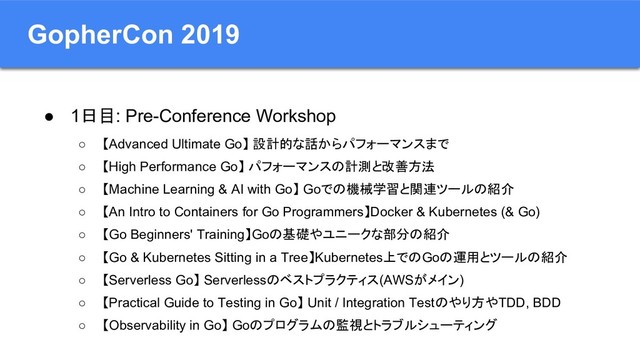 GopherCon 2019
● 1日目: Pre-Conference Workshop
○ 【Advanced Ultimate Go】 設計的な話からパフォーマンスまで
○ 【High Performance Go】 パフォーマンスの計測と改善方法
○ 【Machine Learning & AI with Go】 Goでの機械学習と関連ツールの紹介
○ 【An Intro to Containers for Go Programmers】Docker & Kubernetes (& Go)
○ 【Go Beginners' Training】Goの基礎やユニークな部分の紹介
○ 【Go & Kubernetes Sitting in a Tree】Kubernetes上でのGoの運用とツールの紹介
○ 【Serverless Go】 Serverlessのベストプラクティス(AWSがメイン)
○ 【Practical Guide to Testing in Go】 Unit / Integration Testのやり方やTDD, BDD
○ 【Observability in Go】 Goのプログラムの監視とトラブルシューティング
